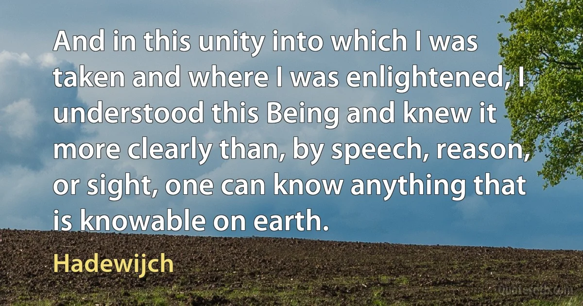 And in this unity into which I was taken and where I was enlightened, I understood this Being and knew it more clearly than, by speech, reason, or sight, one can know anything that is knowable on earth. (Hadewijch)