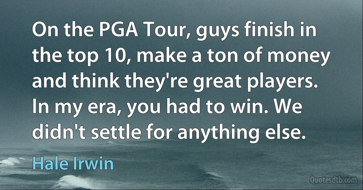 On the PGA Tour, guys finish in the top 10, make a ton of money and think they're great players. In my era, you had to win. We didn't settle for anything else. (Hale Irwin)