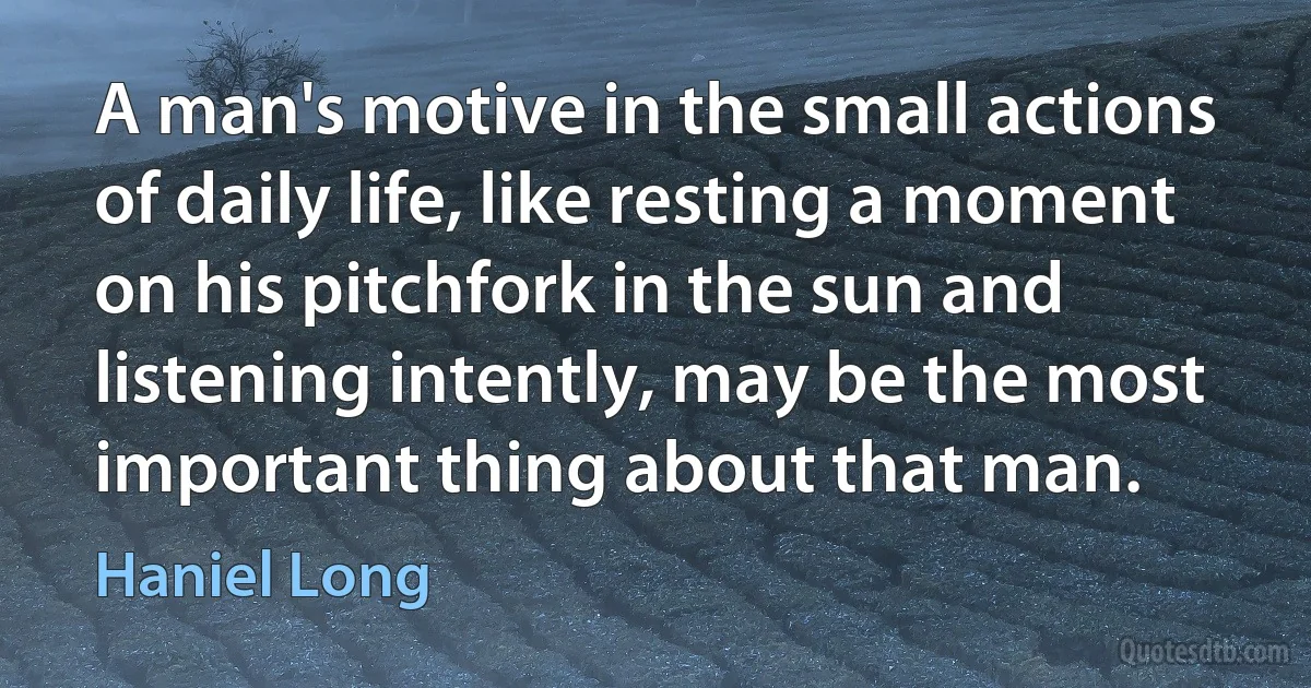 A man's motive in the small actions of daily life, like resting a moment on his pitchfork in the sun and listening intently, may be the most important thing about that man. (Haniel Long)