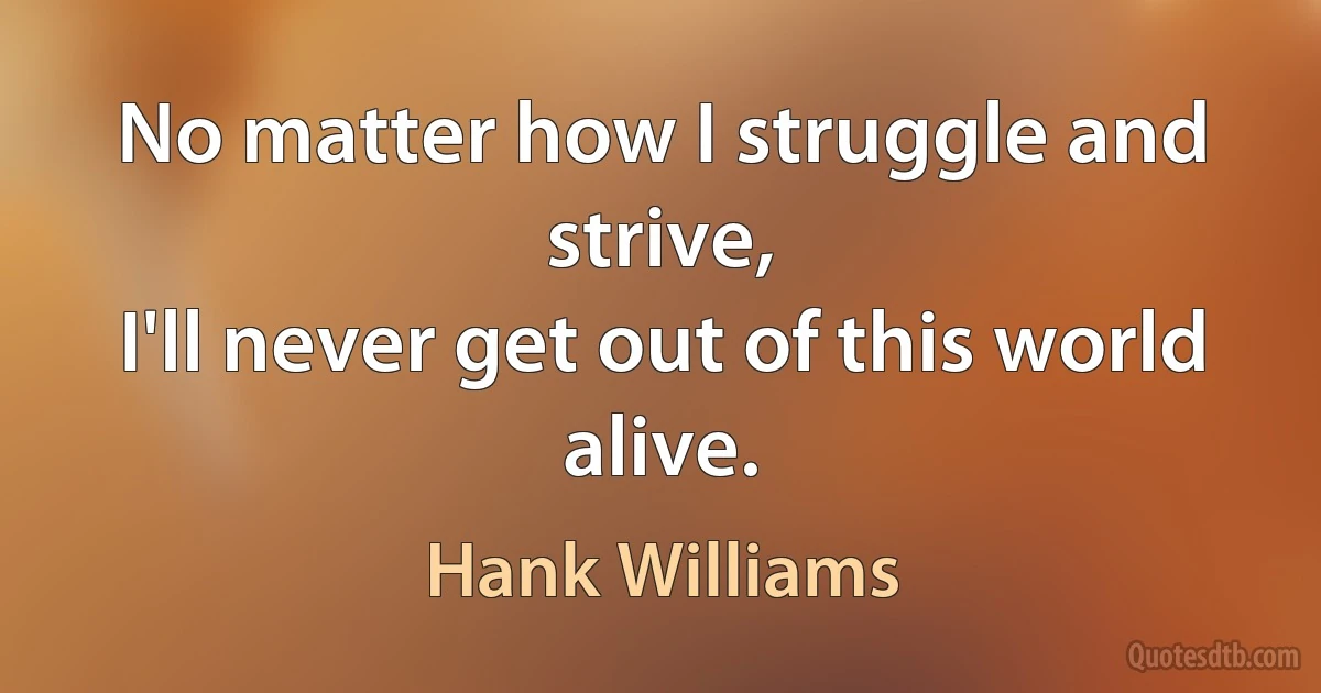 No matter how I struggle and strive,
I'll never get out of this world alive. (Hank Williams)