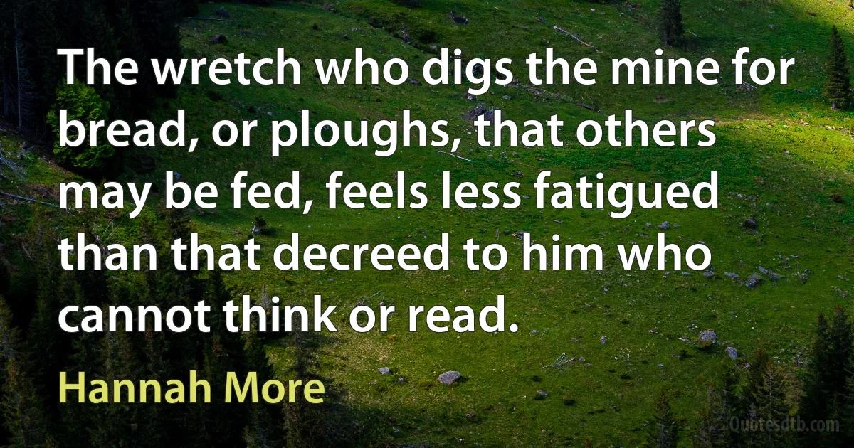 The wretch who digs the mine for bread, or ploughs, that others may be fed, feels less fatigued than that decreed to him who cannot think or read. (Hannah More)