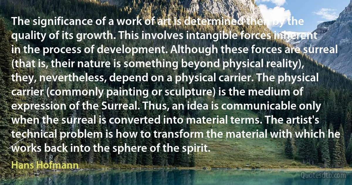 The significance of a work of art is determined then by the quality of its growth. This involves intangible forces inherent in the process of development. Although these forces are surreal (that is, their nature is something beyond physical reality), they, nevertheless, depend on a physical carrier. The physical carrier (commonly painting or sculpture) is the medium of expression of the Surreal. Thus, an idea is communicable only when the surreal is converted into material terms. The artist's technical problem is how to transform the material with which he works back into the sphere of the spirit. (Hans Hofmann)