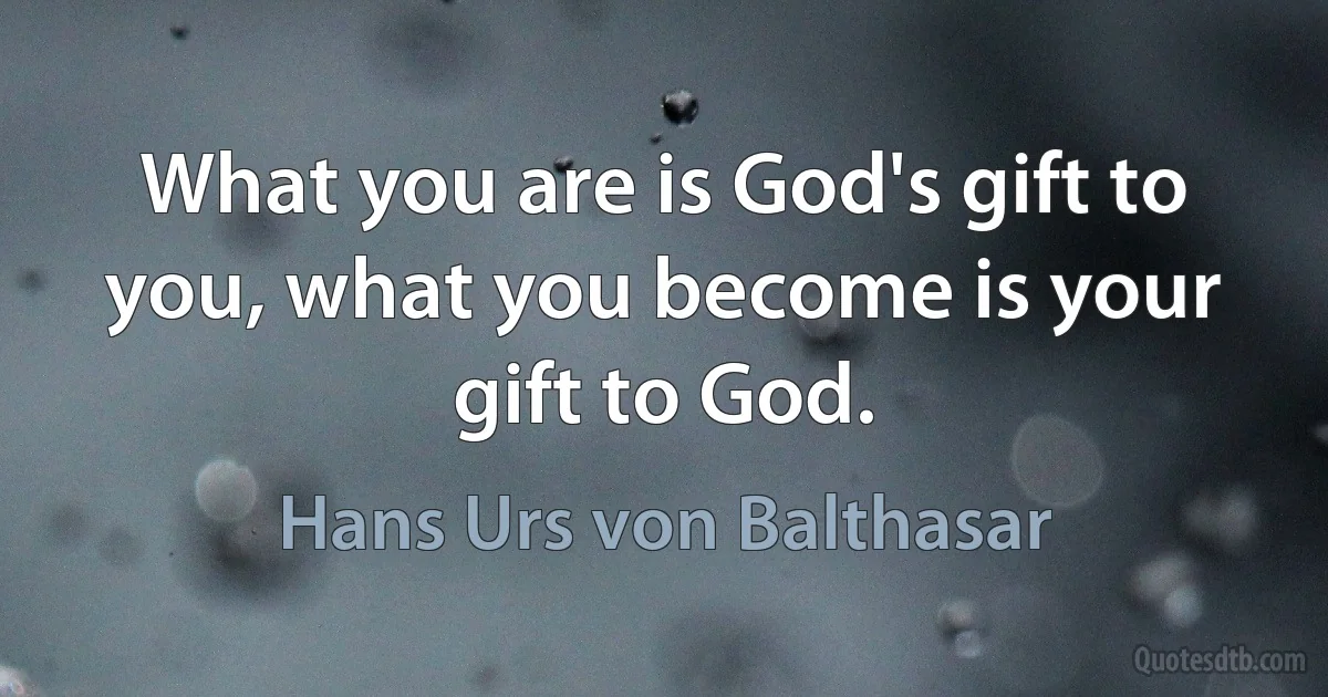 What you are is God's gift to you, what you become is your gift to God. (Hans Urs von Balthasar)