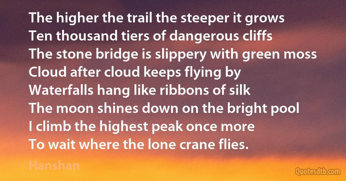 The higher the trail the steeper it grows
Ten thousand tiers of dangerous cliffs
The stone bridge is slippery with green moss
Cloud after cloud keeps flying by
Waterfalls hang like ribbons of silk
The moon shines down on the bright pool
I climb the highest peak once more
To wait where the lone crane flies. (Hanshan)