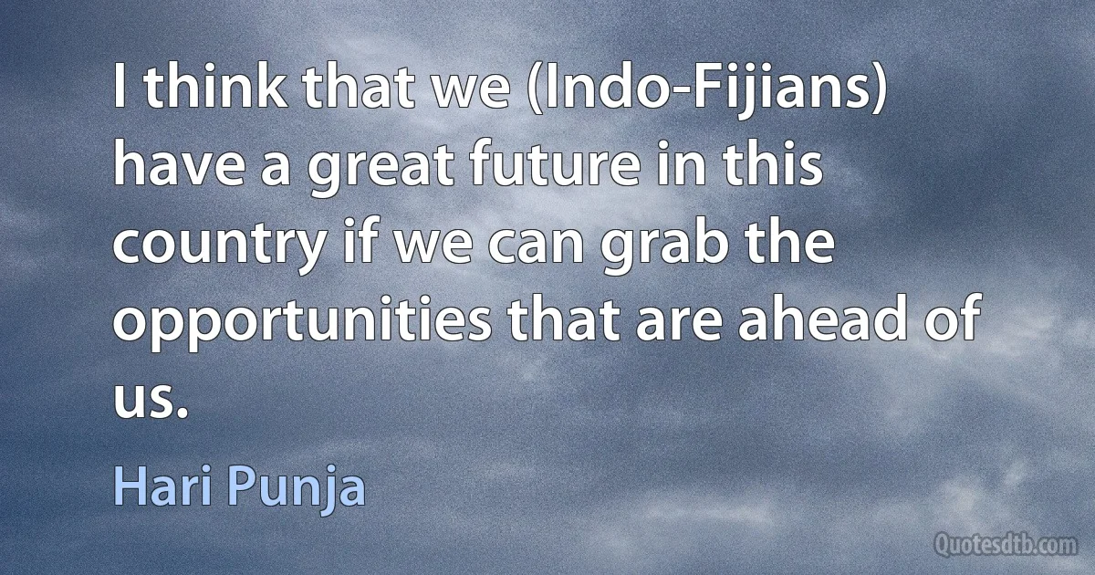 I think that we (Indo-Fijians) have a great future in this country if we can grab the opportunities that are ahead of us. (Hari Punja)