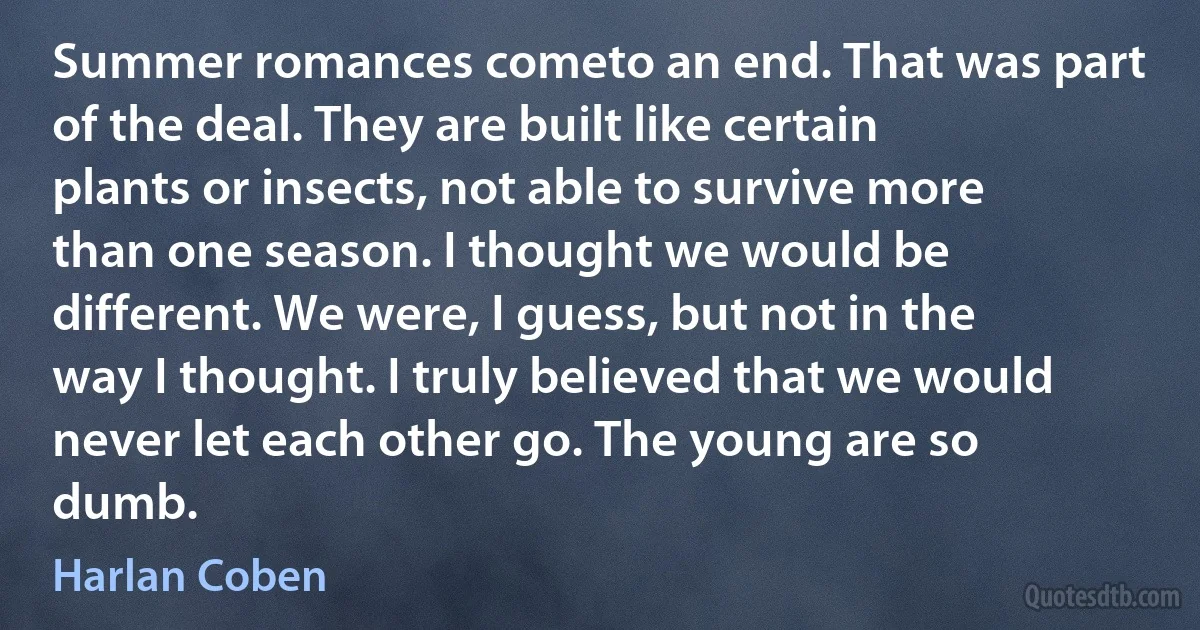 Summer romances cometo an end. That was part of the deal. They are built like certain plants or insects, not able to survive more than one season. I thought we would be different. We were, I guess, but not in the way I thought. I truly believed that we would never let each other go. The young are so dumb. (Harlan Coben)