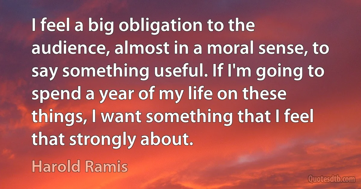 I feel a big obligation to the audience, almost in a moral sense, to say something useful. If I'm going to spend a year of my life on these things, I want something that I feel that strongly about. (Harold Ramis)