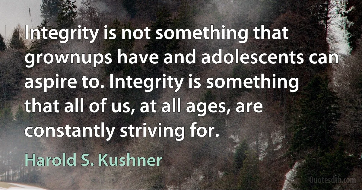 Integrity is not something that grownups have and adolescents can aspire to. Integrity is something that all of us, at all ages, are constantly striving for. (Harold S. Kushner)