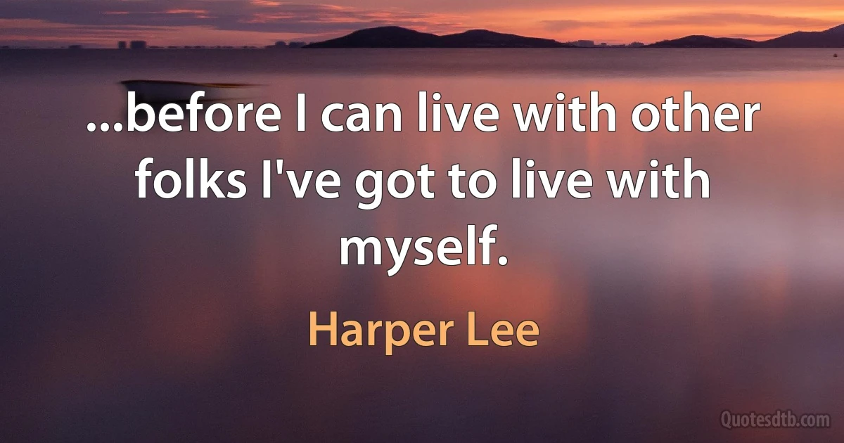 ...before I can live with other folks I've got to live with myself. (Harper Lee)