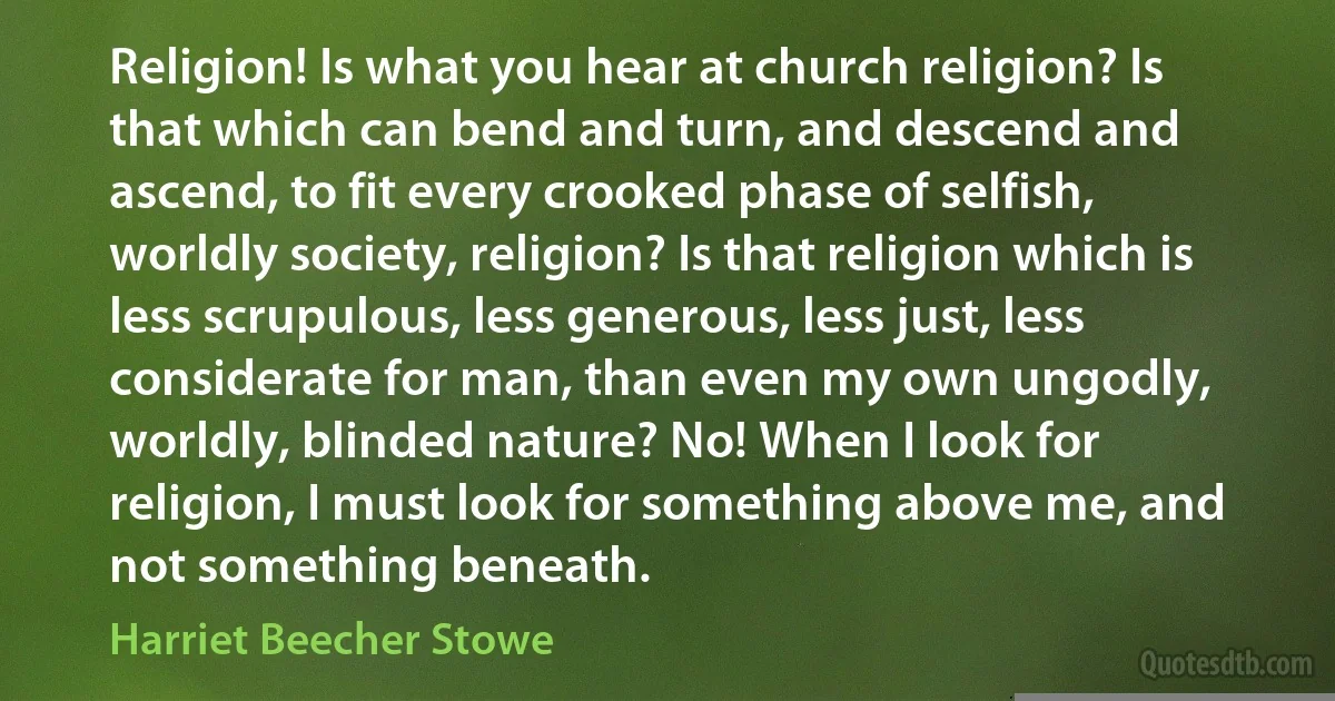 Religion! Is what you hear at church religion? Is that which can bend and turn, and descend and ascend, to fit every crooked phase of selfish, worldly society, religion? Is that religion which is less scrupulous, less generous, less just, less considerate for man, than even my own ungodly, worldly, blinded nature? No! When I look for religion, I must look for something above me, and not something beneath. (Harriet Beecher Stowe)