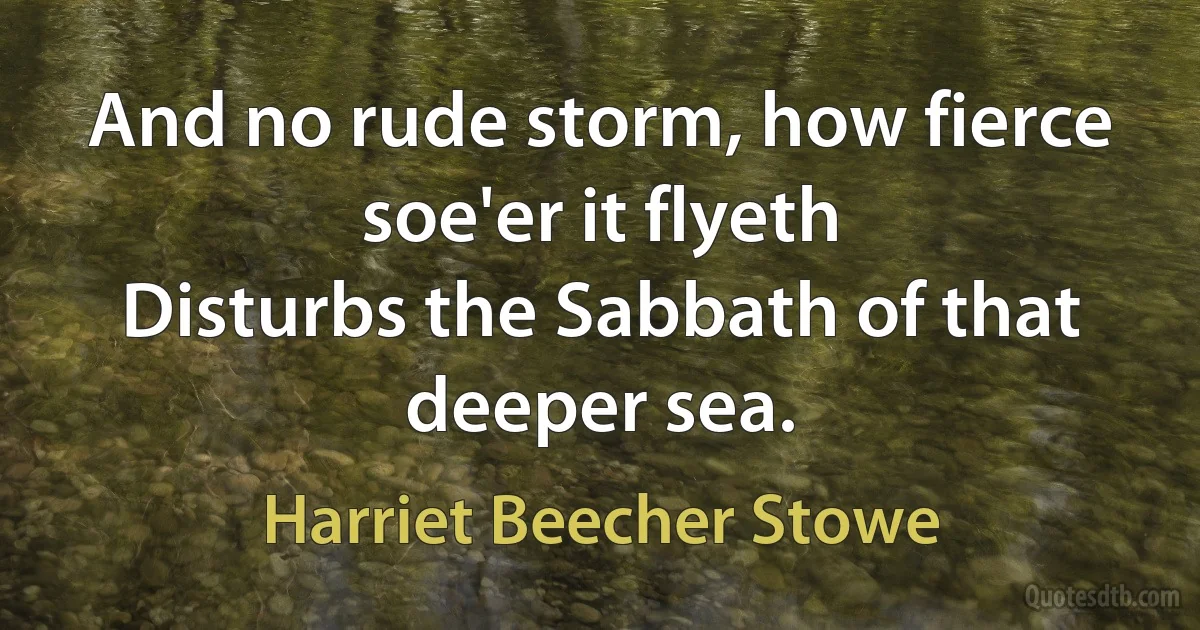 And no rude storm, how fierce soe'er it flyeth
Disturbs the Sabbath of that deeper sea. (Harriet Beecher Stowe)