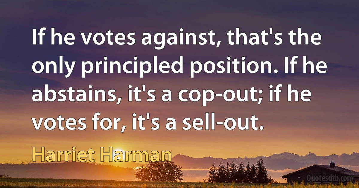 If he votes against, that's the only principled position. If he abstains, it's a cop-out; if he votes for, it's a sell-out. (Harriet Harman)