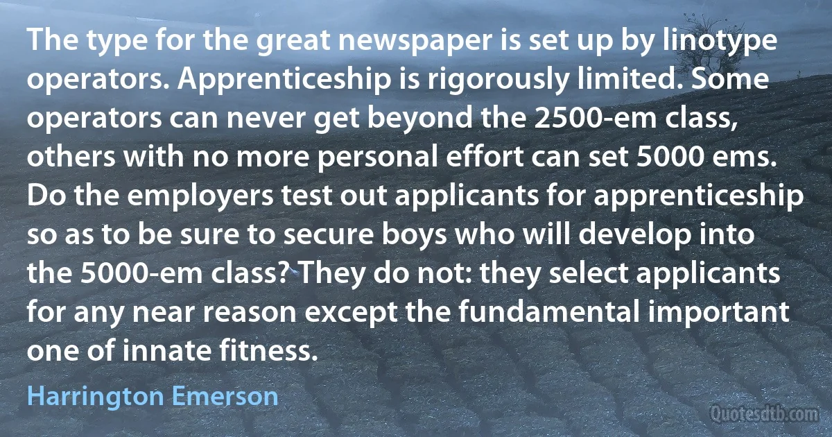 The type for the great newspaper is set up by linotype operators. Apprenticeship is rigorously limited. Some operators can never get beyond the 2500-em class, others with no more personal effort can set 5000 ems. Do the employers test out applicants for apprenticeship so as to be sure to secure boys who will develop into the 5000-em class? They do not: they select applicants for any near reason except the fundamental important one of innate fitness. (Harrington Emerson)