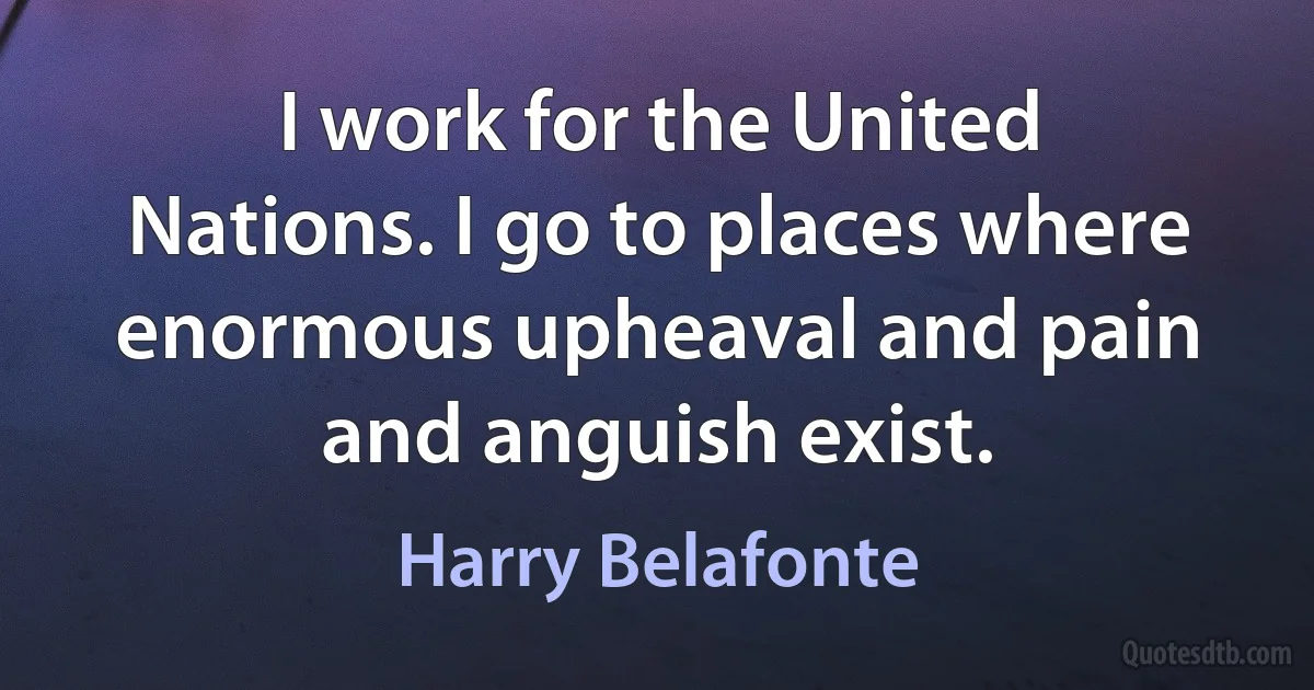 I work for the United Nations. I go to places where enormous upheaval and pain and anguish exist. (Harry Belafonte)