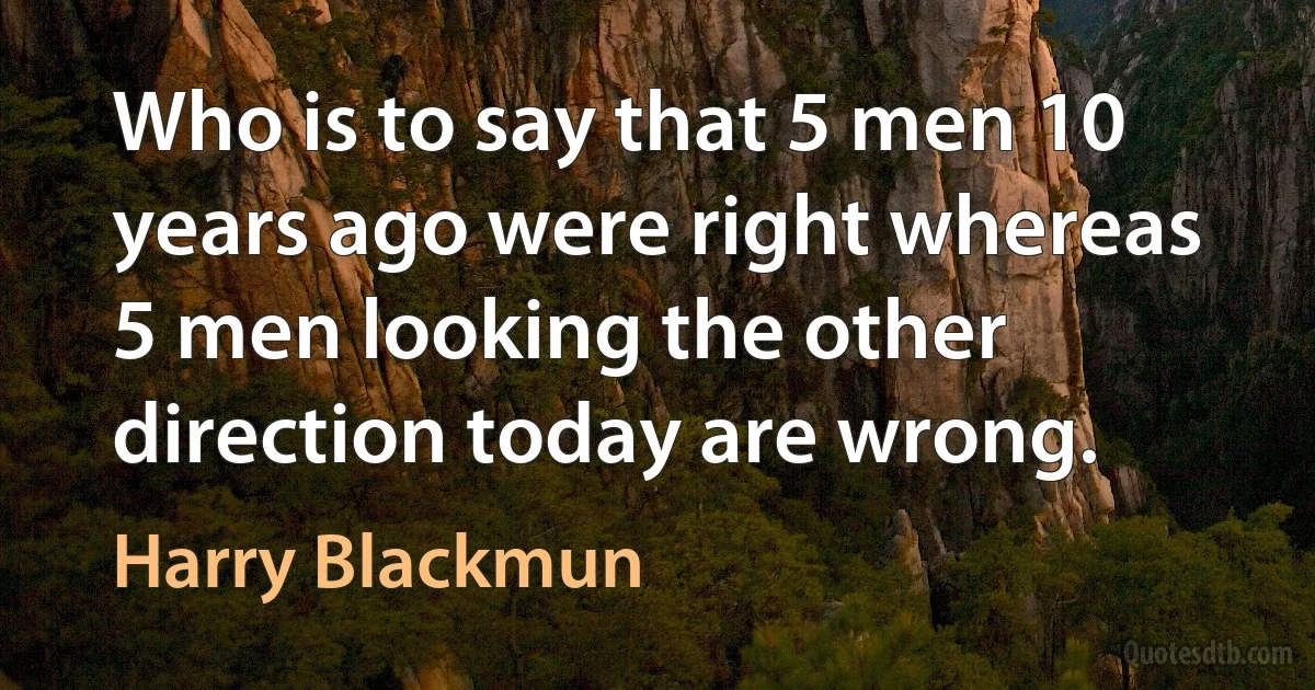 Who is to say that 5 men 10 years ago were right whereas 5 men looking the other direction today are wrong. (Harry Blackmun)