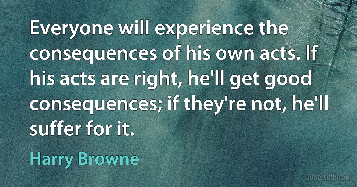 Everyone will experience the consequences of his own acts. If his acts are right, he'll get good consequences; if they're not, he'll suffer for it. (Harry Browne)