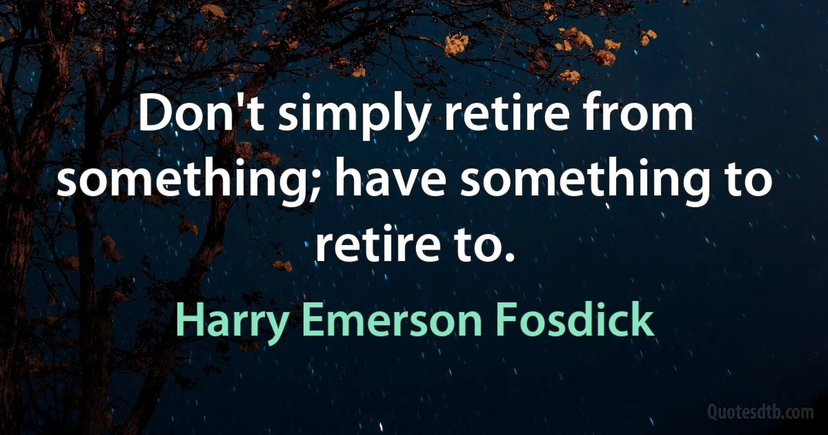 Don't simply retire from something; have something to retire to. (Harry Emerson Fosdick)