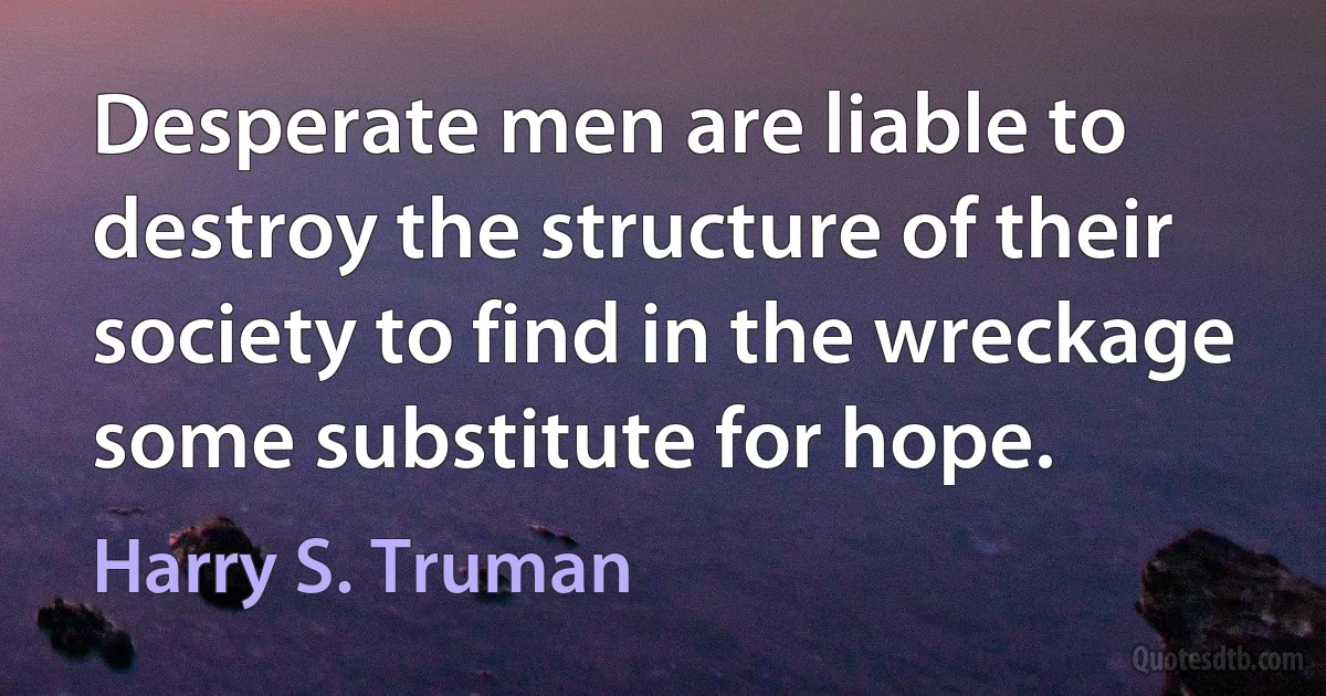 Desperate men are liable to destroy the structure of their society to find in the wreckage some substitute for hope. (Harry S. Truman)