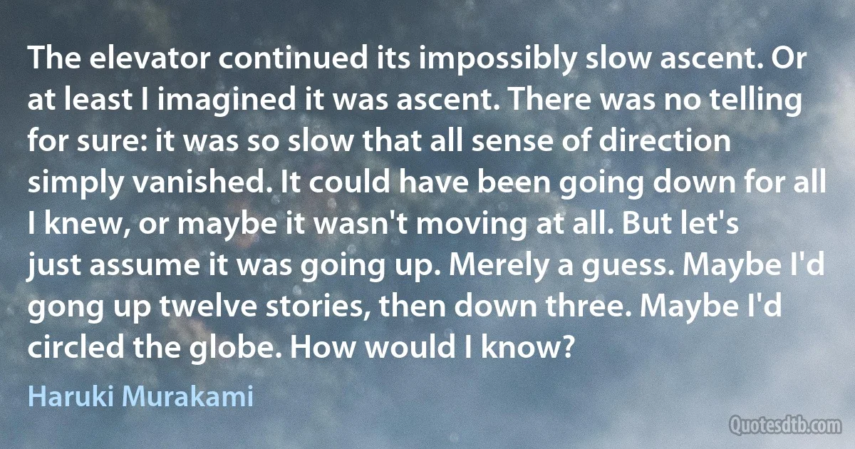 The elevator continued its impossibly slow ascent. Or at least I imagined it was ascent. There was no telling for sure: it was so slow that all sense of direction simply vanished. It could have been going down for all I knew, or maybe it wasn't moving at all. But let's just assume it was going up. Merely a guess. Maybe I'd gong up twelve stories, then down three. Maybe I'd circled the globe. How would I know? (Haruki Murakami)