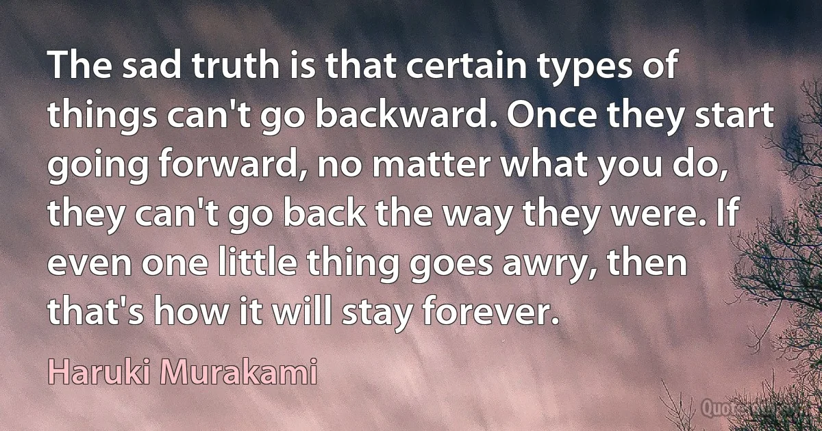 The sad truth is that certain types of things can't go backward. Once they start going forward, no matter what you do, they can't go back the way they were. If even one little thing goes awry, then that's how it will stay forever. (Haruki Murakami)