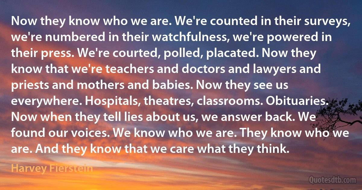 Now they know who we are. We're counted in their surveys, we're numbered in their watchfulness, we're powered in their press. We're courted, polled, placated. Now they know that we're teachers and doctors and lawyers and priests and mothers and babies. Now they see us everywhere. Hospitals, theatres, classrooms. Obituaries. Now when they tell lies about us, we answer back. We found our voices. We know who we are. They know who we are. And they know that we care what they think. (Harvey Fierstein)