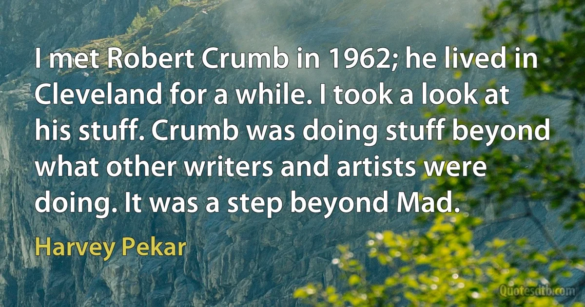 I met Robert Crumb in 1962; he lived in Cleveland for a while. I took a look at his stuff. Crumb was doing stuff beyond what other writers and artists were doing. It was a step beyond Mad. (Harvey Pekar)