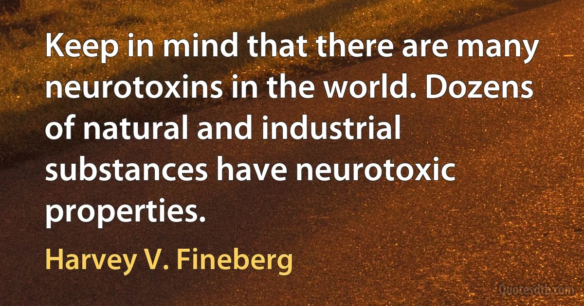 Keep in mind that there are many neurotoxins in the world. Dozens of natural and industrial substances have neurotoxic properties. (Harvey V. Fineberg)