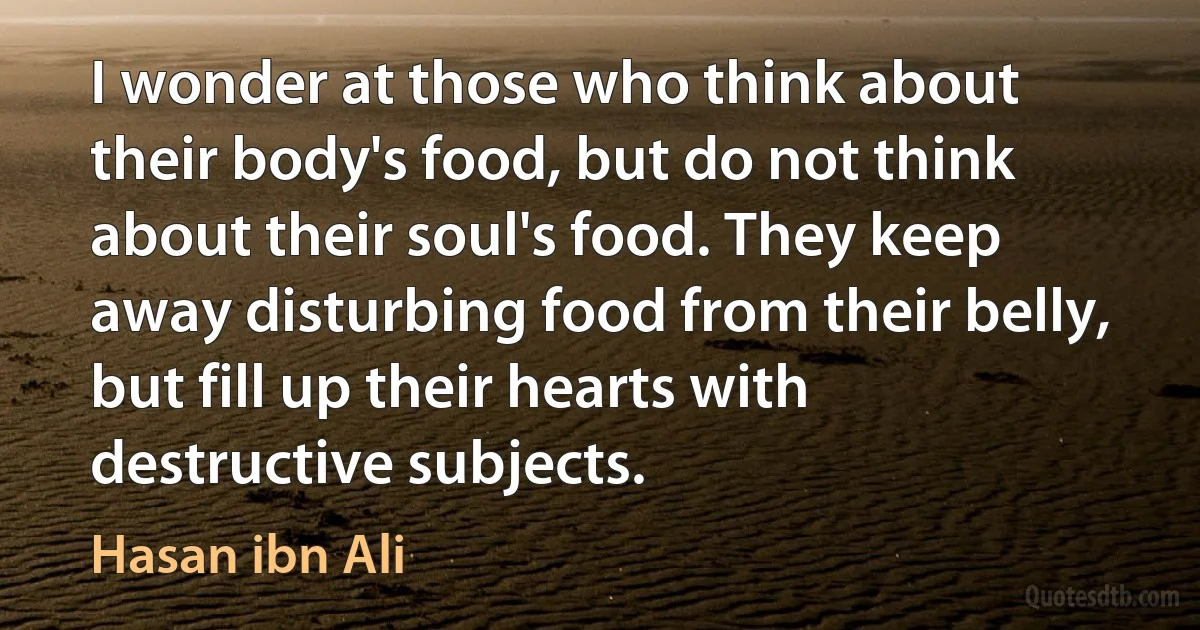 I wonder at those who think about their body's food, but do not think about their soul's food. They keep away disturbing food from their belly, but fill up their hearts with destructive subjects. (Hasan ibn Ali)