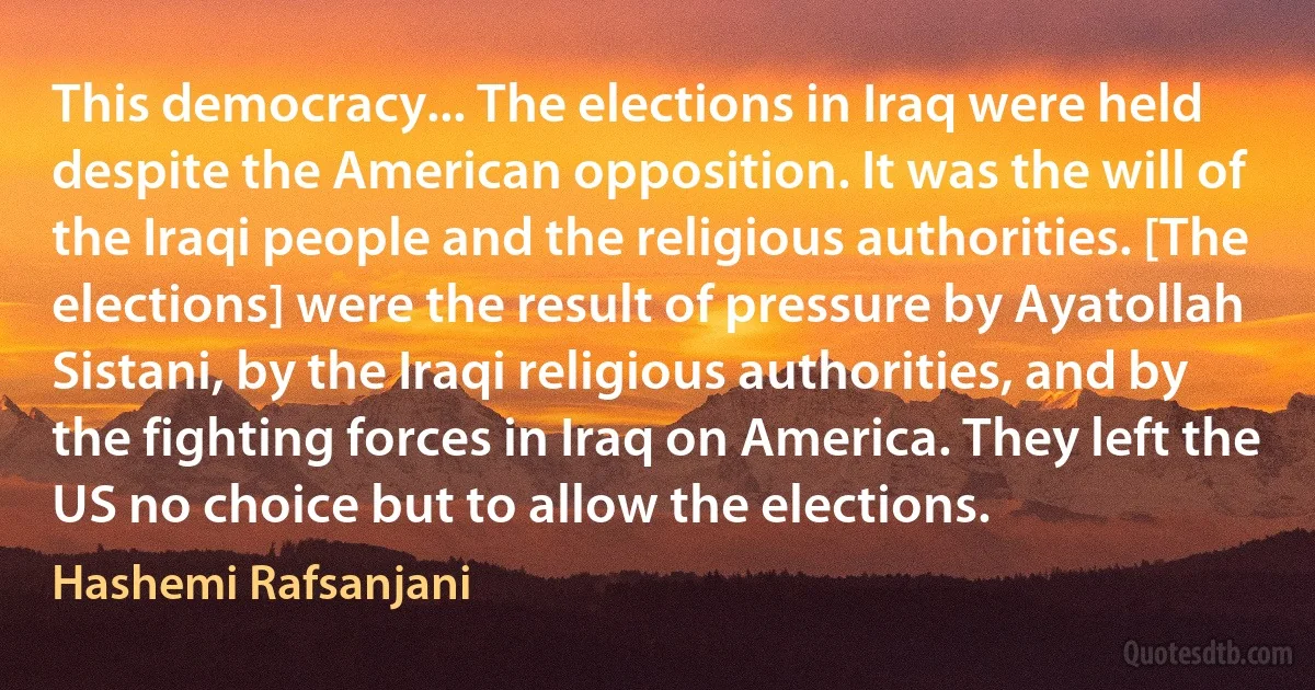 This democracy... The elections in Iraq were held despite the American opposition. It was the will of the Iraqi people and the religious authorities. [The elections] were the result of pressure by Ayatollah Sistani, by the Iraqi religious authorities, and by the fighting forces in Iraq on America. They left the US no choice but to allow the elections. (Hashemi Rafsanjani)