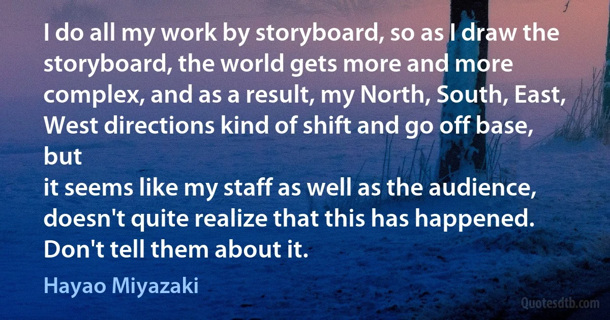 I do all my work by storyboard, so as I draw the storyboard, the world gets more and more complex, and as a result, my North, South, East, West directions kind of shift and go off base, but
it seems like my staff as well as the audience, doesn't quite realize that this has happened. Don't tell them about it. (Hayao Miyazaki)