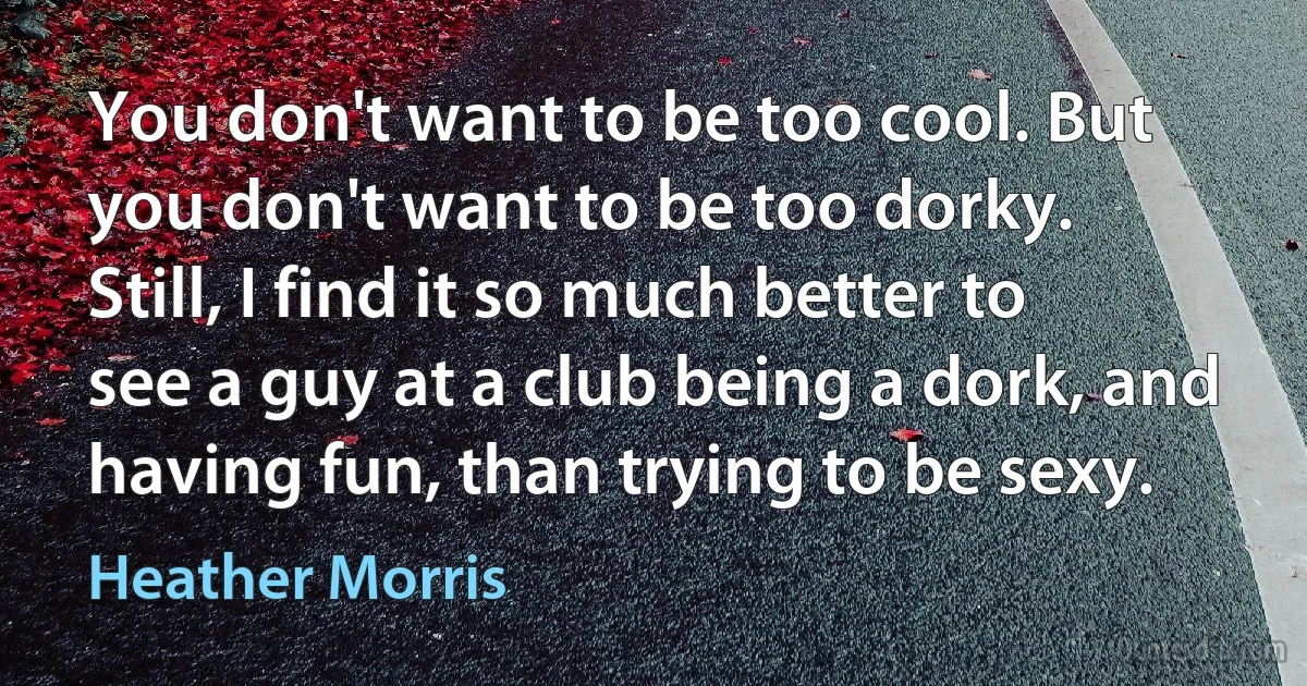 You don't want to be too cool. But you don't want to be too dorky. Still, I find it so much better to see a guy at a club being a dork, and having fun, than trying to be sexy. (Heather Morris)