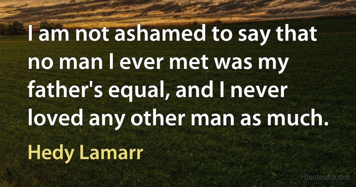 I am not ashamed to say that no man I ever met was my father's equal, and I never loved any other man as much. (Hedy Lamarr)