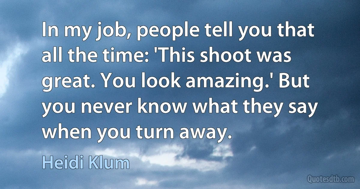 In my job, people tell you that all the time: 'This shoot was great. You look amazing.' But you never know what they say when you turn away. (Heidi Klum)