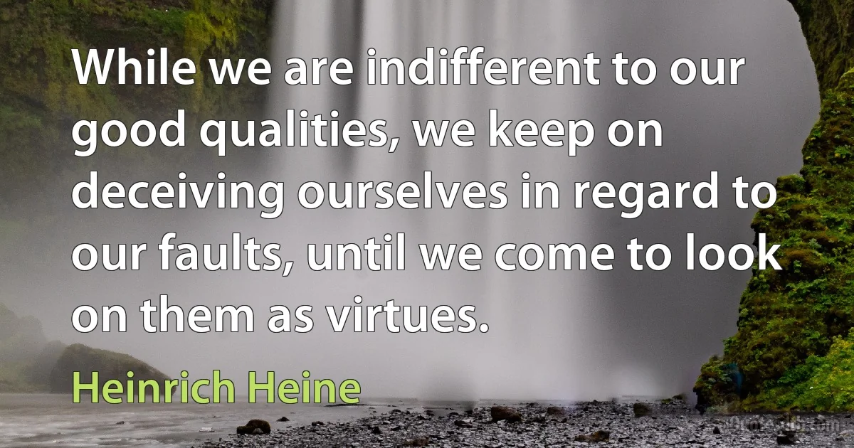 While we are indifferent to our good qualities, we keep on deceiving ourselves in regard to our faults, until we come to look on them as virtues. (Heinrich Heine)