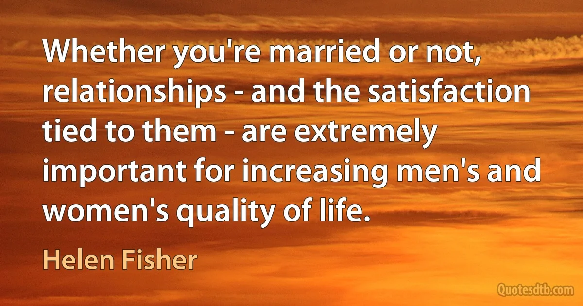 Whether you're married or not, relationships - and the satisfaction tied to them - are extremely important for increasing men's and women's quality of life. (Helen Fisher)