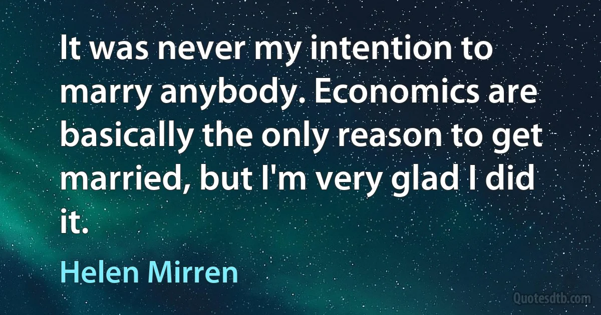 It was never my intention to marry anybody. Economics are basically the only reason to get married, but I'm very glad I did it. (Helen Mirren)