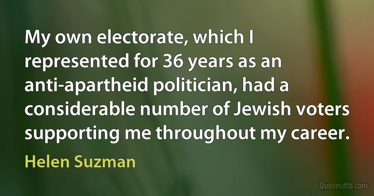 My own electorate, which I represented for 36 years as an anti-apartheid politician, had a considerable number of Jewish voters supporting me throughout my career. (Helen Suzman)