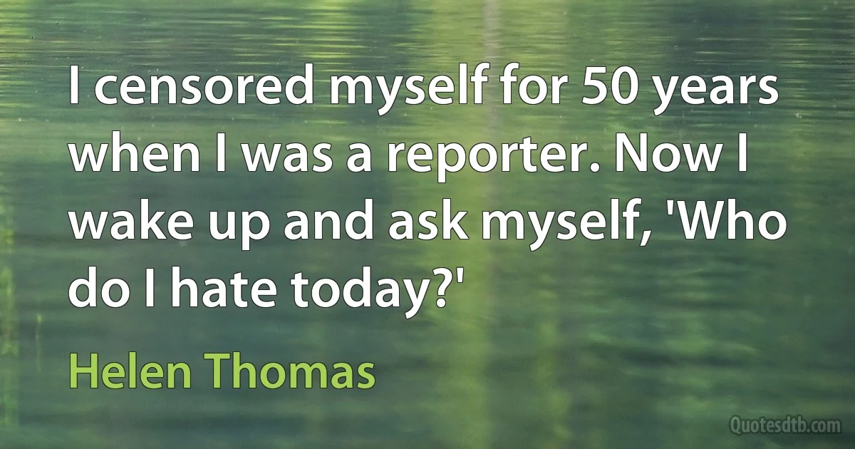 I censored myself for 50 years when I was a reporter. Now I wake up and ask myself, 'Who do I hate today?' (Helen Thomas)