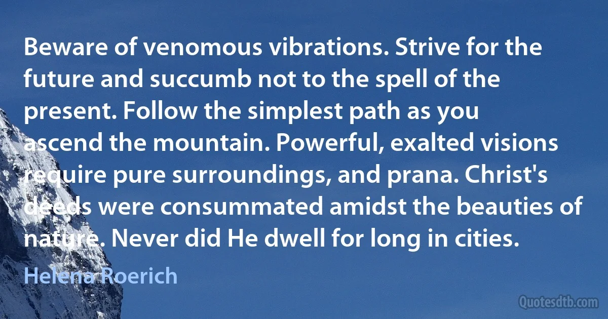 Beware of venomous vibrations. Strive for the future and succumb not to the spell of the present. Follow the simplest path as you ascend the mountain. Powerful, exalted visions require pure surroundings, and prana. Christ's deeds were consummated amidst the beauties of nature. Never did He dwell for long in cities. (Helena Roerich)