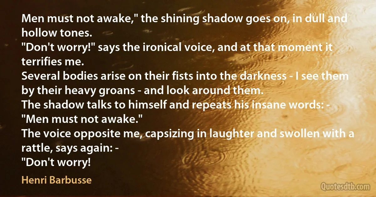 Men must not awake," the shining shadow goes on, in dull and hollow tones.
"Don't worry!" says the ironical voice, and at that moment it terrifies me.
Several bodies arise on their fists into the darkness - I see them by their heavy groans - and look around them.
The shadow talks to himself and repeats his insane words: -
"Men must not awake."
The voice opposite me, capsizing in laughter and swollen with a rattle, says again: -
"Don't worry! (Henri Barbusse)