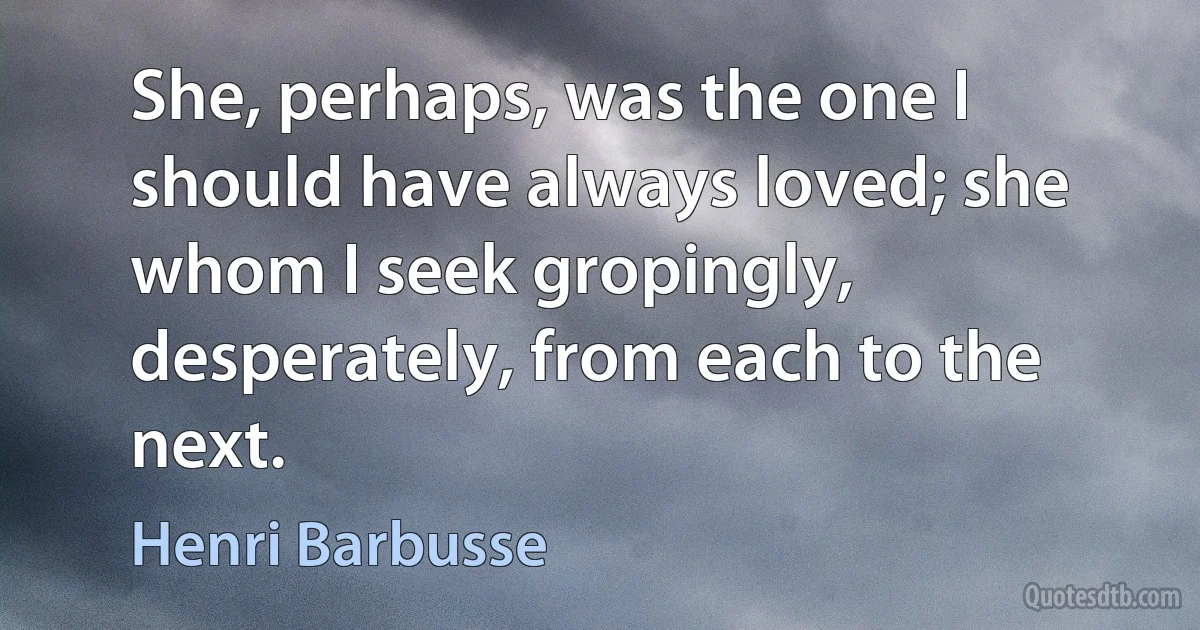 She, perhaps, was the one I should have always loved; she whom I seek gropingly, desperately, from each to the next. (Henri Barbusse)