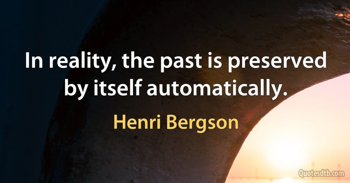 In reality, the past is preserved by itself automatically. (Henri Bergson)