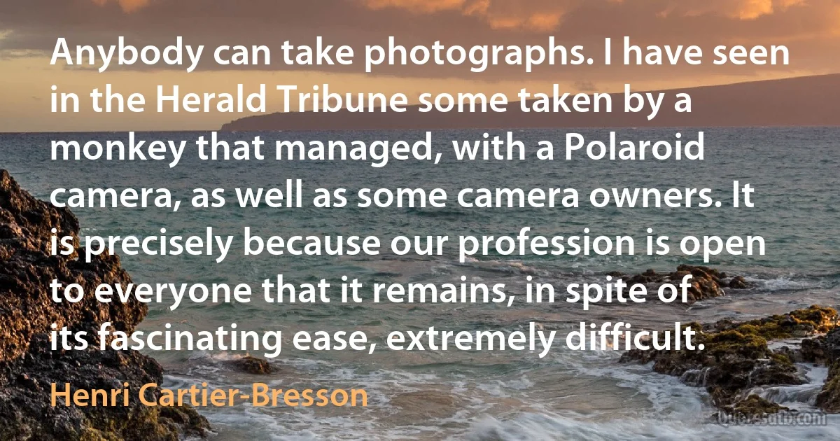 Anybody can take photographs. I have seen in the Herald Tribune some taken by a monkey that managed, with a Polaroid camera, as well as some camera owners. It is precisely because our profession is open to everyone that it remains, in spite of its fascinating ease, extremely difficult. (Henri Cartier-Bresson)