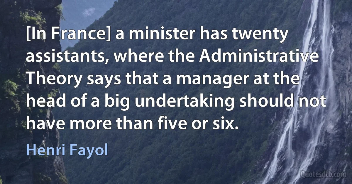 [In France] a minister has twenty assistants, where the Administrative Theory says that a manager at the head of a big undertaking should not have more than five or six. (Henri Fayol)