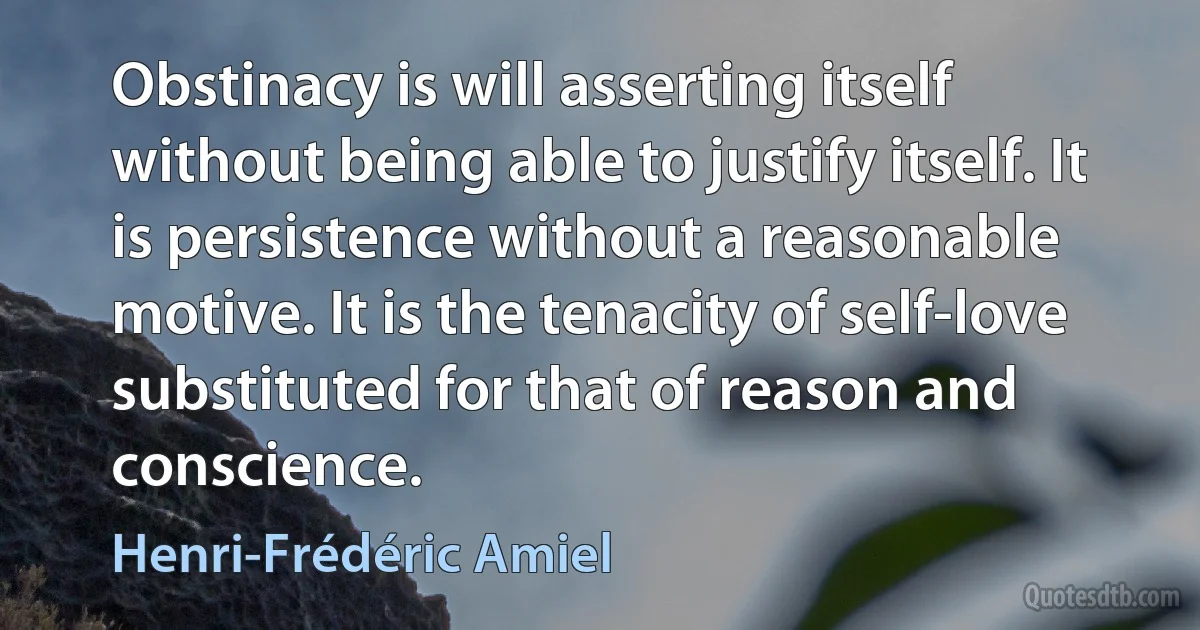 Obstinacy is will asserting itself without being able to justify itself. It is persistence without a reasonable motive. It is the tenacity of self-love substituted for that of reason and conscience. (Henri-Frédéric Amiel)