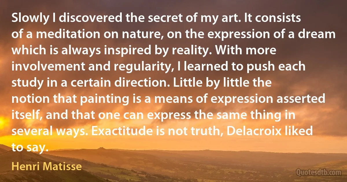 Slowly I discovered the secret of my art. It consists of a meditation on nature, on the expression of a dream which is always inspired by reality. With more involvement and regularity, I learned to push each study in a certain direction. Little by little the notion that painting is a means of expression asserted itself, and that one can express the same thing in several ways. Exactitude is not truth, Delacroix liked to say. (Henri Matisse)