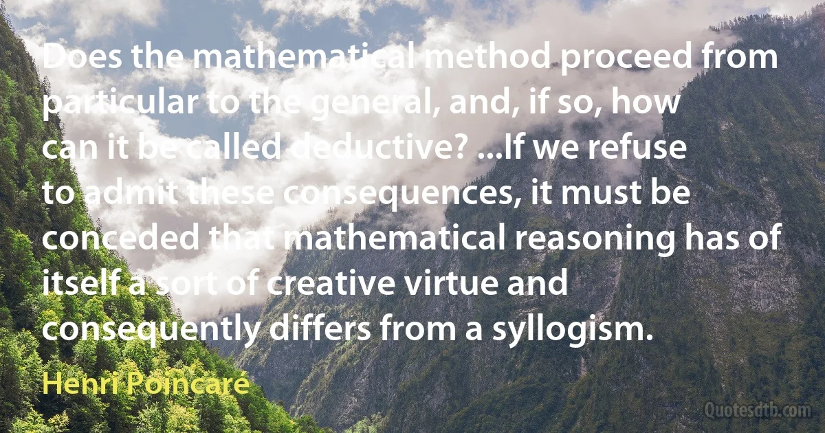 Does the mathematical method proceed from particular to the general, and, if so, how can it be called deductive? ...If we refuse to admit these consequences, it must be conceded that mathematical reasoning has of itself a sort of creative virtue and consequently differs from a syllogism. (Henri Poincaré)