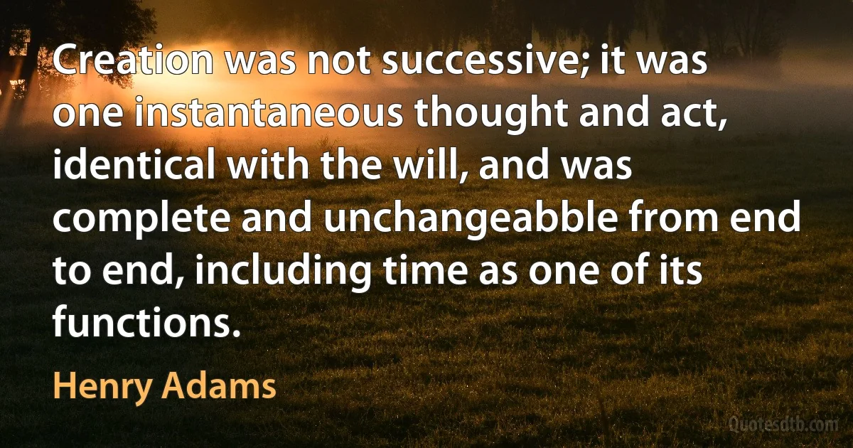 Creation was not successive; it was one instantaneous thought and act, identical with the will, and was complete and unchangeabble from end to end, including time as one of its functions. (Henry Adams)