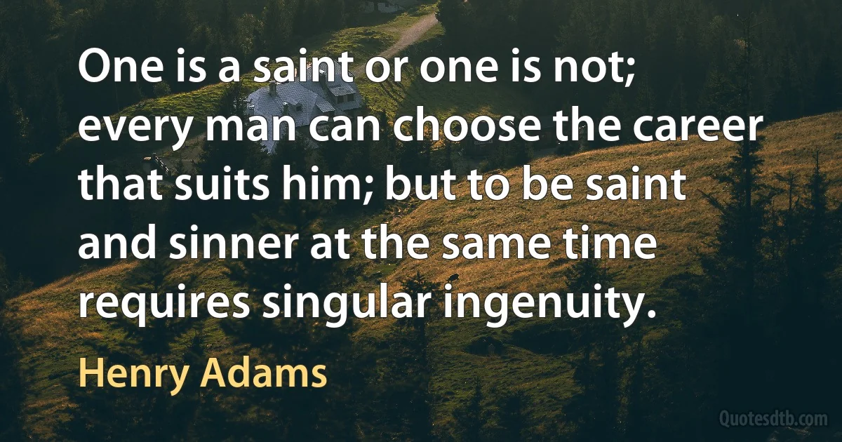 One is a saint or one is not; every man can choose the career that suits him; but to be saint and sinner at the same time requires singular ingenuity. (Henry Adams)