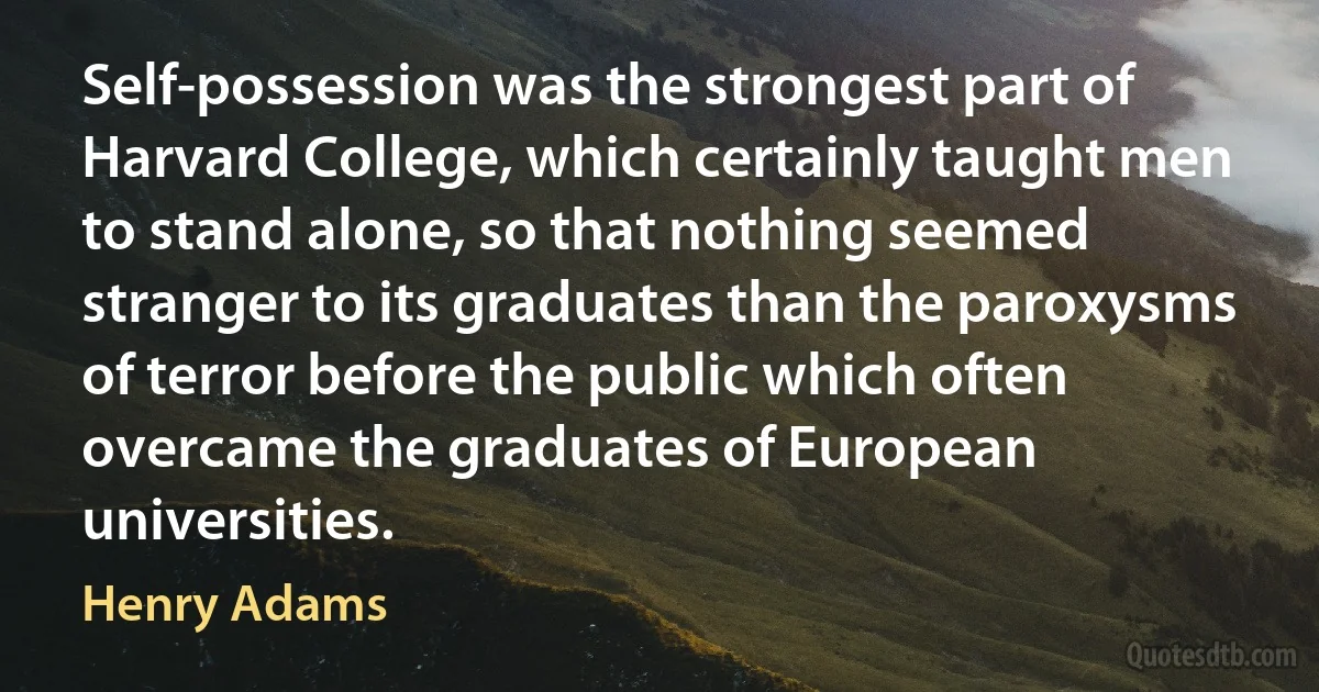 Self-possession was the strongest part of Harvard College, which certainly taught men to stand alone, so that nothing seemed stranger to its graduates than the paroxysms of terror before the public which often overcame the graduates of European universities. (Henry Adams)